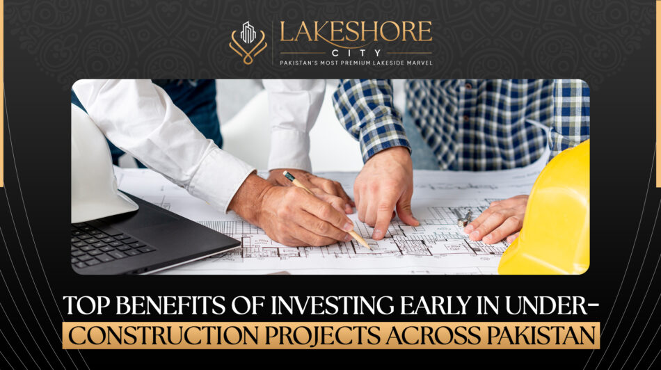 Top Benefits of Investing Early in Under-Construction Projects Across Pakistan