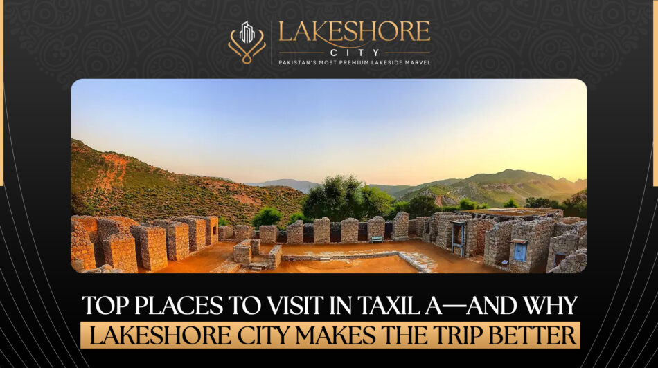 Top Places to Visit in Taxila—And Why Lakeshore City Makes the Trip Better